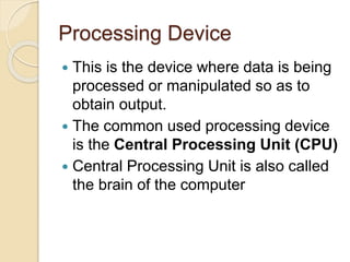 Processing Device
 This is the device where data is being
processed or manipulated so as to
obtain output.
 The common used processing device
is the Central Processing Unit (CPU)
 Central Processing Unit is also called
the brain of the computer
 