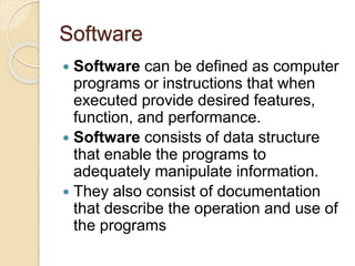 Software
 Software can be defined as computer
programs or instructions that when
executed provide desired features,
function, and performance.
 Software consists of data structure
that enable the programs to
adequately manipulate information.
 They also consist of documentation
that describe the operation and use of
the programs
 