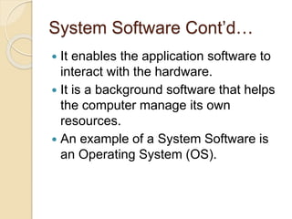 System Software Cont’d…
 It enables the application software to
interact with the hardware.
 It is a background software that helps
the computer manage its own
resources.
 An example of a System Software is
an Operating System (OS).
 