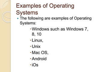 Examples of Operating
Systems
 The following are examples of Operating
Systems:
Windows such as Windows 7,
8, 10
Linux,
Unix
Mac OS,
Android
iOs
 