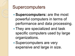Supercomputers
 Supercomputers: are the most
powerful computers in terms of
performance and data processing.
 They are specialized and task
specific computers used by large
organizations.
 Supercomputers are very
expensive and large in size.
 
