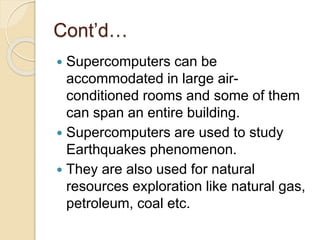 Cont’d…
 Supercomputers can be
accommodated in large air-
conditioned rooms and some of them
can span an entire building.
 Supercomputers are used to study
Earthquakes phenomenon.
 They are also used for natural
resources exploration like natural gas,
petroleum, coal etc.
 