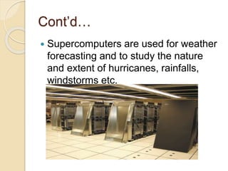 Cont’d…
 Supercomputers are used for weather
forecasting and to study the nature
and extent of hurricanes, rainfalls,
windstorms etc.
 
