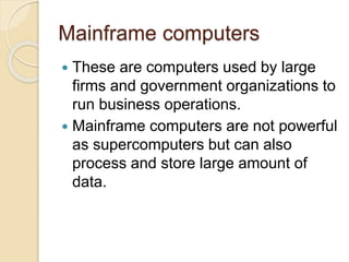 Mainframe computers
 These are computers used by large
firms and government organizations to
run business operations.
 Mainframe computers are not powerful
as supercomputers but can also
process and store large amount of
data.
 