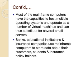 Cont’d,…
 Most of the mainframe computers
have the capacities to host multiple
operating systems and operate as a
number of virtual machines and can
thus substitute for several small
servers.
 Banks, educational institutions &
insurance companies use mainframe
computers to store data about their
customers, students & insurance
 