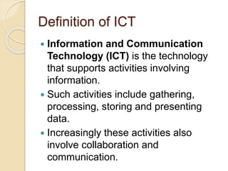 Definition of ICT
 Information and Communication
Technology (ICT) is the technology
that supports activities involving
information.
 Such activities include gathering,
processing, storing and presenting
data.
 Increasingly these activities also
involve collaboration and
communication.
 