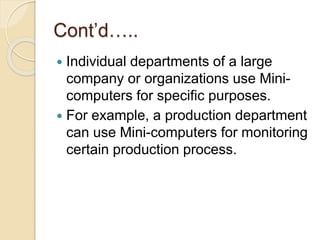 Cont’d…..
 Individual departments of a large
company or organizations use Mini-
computers for specific purposes.
 For example, a production department
can use Mini-computers for monitoring
certain production process.
 