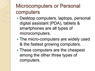 Microcomputers or Personal
computers
 Desktop computers, laptops, personal
digital assistant (PDA), tablets &
smartphones are all types of
microcomputers.
 The micro-computers are widely used
& the fastest growing computers.
 These computers are the cheapest
among the other three types of
computers.
 