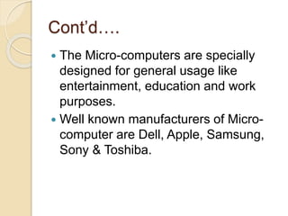 Cont’d….
 The Micro-computers are specially
designed for general usage like
entertainment, education and work
purposes.
 Well known manufacturers of Micro-
computer are Dell, Apple, Samsung,
Sony & Toshiba.
 