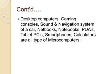 Cont’d….
 Desktop computers, Gaming
consoles, Sound & Navigation system
of a car, Netbooks, Notebooks, PDA’s,
Tablet PC’s, Smartphones, Calculators
are all type of Microcomputers.
 