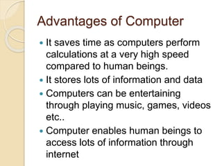 Advantages of Computer
 It saves time as computers perform
calculations at a very high speed
compared to human beings.
 It stores lots of information and data
 Computers can be entertaining
through playing music, games, videos
etc..
 Computer enables human beings to
access lots of information through
internet
 