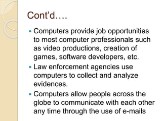 Cont’d….
 Computers provide job opportunities
to most computer professionals such
as video productions, creation of
games, software developers, etc.
 Law enforcement agencies use
computers to collect and analyze
evidences.
 Computers allow people across the
globe to communicate with each other
any time through the use of e-mails
 