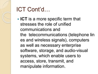 ICT Cont’d…
 ICT is a more specific term that
stresses the role of unified
communications and
the telecommunications (telephone lin
es and wireless signals), computers
as well as necessary enterprise
software, storage, and audio-visual
systems, which enable users to
access, store, transmit, and
manipulate information.
 