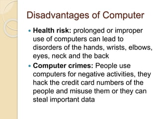 Disadvantages of Computer
 Health risk: prolonged or improper
use of computers can lead to
disorders of the hands, wrists, elbows,
eyes, neck and the back
 Computer crimes: People use
computers for negative activities, they
hack the credit card numbers of the
people and misuse them or they can
steal important data
 
