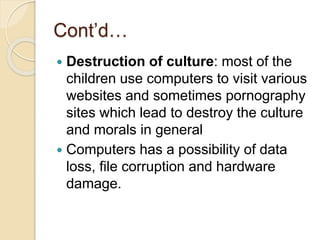 Cont’d…
 Destruction of culture: most of the
children use computers to visit various
websites and sometimes pornography
sites which lead to destroy the culture
and morals in general
 Computers has a possibility of data
loss, file corruption and hardware
damage.
 