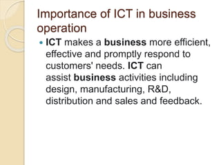 Importance of ICT in business
operation
 ICT makes a business more efficient,
effective and promptly respond to
customers' needs. ICT can
assist business activities including
design, manufacturing, R&D,
distribution and sales and feedback.
 