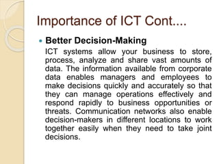 Importance of ICT Cont....
 Better Decision-Making
ICT systems allow your business to store,
process, analyze and share vast amounts of
data. The information available from corporate
data enables managers and employees to
make decisions quickly and accurately so that
they can manage operations effectively and
respond rapidly to business opportunities or
threats. Communication networks also enable
decision-makers in different locations to work
together easily when they need to take joint
decisions.
 