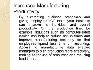 Increased Manufacturing
Productivity
 By automating business processes and
giving employees ICT tools, your business
can improve its individual and overall
productivity. On the production line, for
example, solutions such as computer-aided
design can help to reduce set-up times and
improve manufacturing accuracy so that
employees spend less time on reworking.
Access to manufacturing data enables
managers to plan production more effectively,
making better use of resources and reducing
lead times.
 