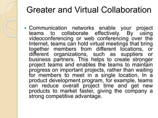Greater and Virtual Collaboration
 Communication networks enable your project
teams to collaborate effectively. By using
videoconferencing or web conferencing over the
Internet, teams can hold virtual meetings that bring
together members from different locations, or
different organizations, such as suppliers or
business partners. This helps to create stronger
project teams and enables the teams to maintain
progress on important projects, rather than waiting
for members to meet in a single location. In a
product development program, for example, teams
can reduce overall project time and get new
products to market faster, giving the company a
strong competitive advantage.
 