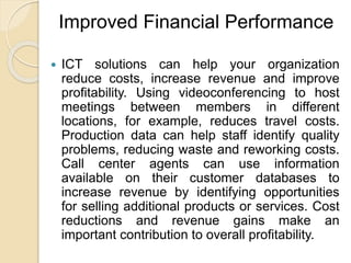 Improved Financial Performance
 ICT solutions can help your organization
reduce costs, increase revenue and improve
profitability. Using videoconferencing to host
meetings between members in different
locations, for example, reduces travel costs.
Production data can help staff identify quality
problems, reducing waste and reworking costs.
Call center agents can use information
available on their customer databases to
increase revenue by identifying opportunities
for selling additional products or services. Cost
reductions and revenue gains make an
important contribution to overall profitability.
 