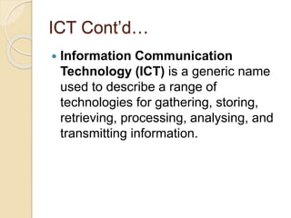 ICT Cont’d…
 Information Communication
Technology (ICT) is a generic name
used to describe a range of
technologies for gathering, storing,
retrieving, processing, analysing, and
transmitting information.
 