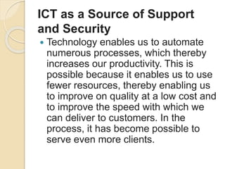 ICT as a Source of Support
and Security
 Technology enables us to automate
numerous processes, which thereby
increases our productivity. This is
possible because it enables us to use
fewer resources, thereby enabling us
to improve on quality at a low cost and
to improve the speed with which we
can deliver to customers. In the
process, it has become possible to
serve even more clients.
 