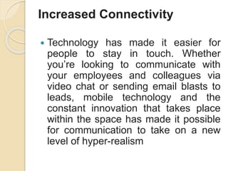 Increased Connectivity
 Technology has made it easier for
people to stay in touch. Whether
you’re looking to communicate with
your employees and colleagues via
video chat or sending email blasts to
leads, mobile technology and the
constant innovation that takes place
within the space has made it possible
for communication to take on a new
level of hyper-realism
 