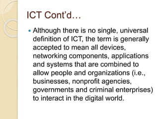 ICT Cont’d…
 Although there is no single, universal
definition of ICT, the term is generally
accepted to mean all devices,
networking components, applications
and systems that are combined to
allow people and organizations (i.e.,
businesses, nonprofit agencies,
governments and criminal enterprises)
to interact in the digital world.
 