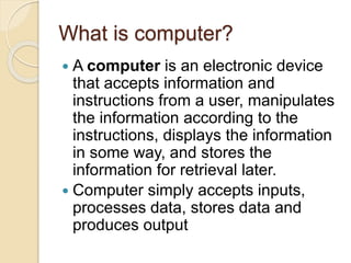What is computer?
 A computer is an electronic device
that accepts information and
instructions from a user, manipulates
the information according to the
instructions, displays the information
in some way, and stores the
information for retrieval later.
 Computer simply accepts inputs,
processes data, stores data and
produces output
 