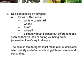 IV. Decision making by foragers.
A. Types of Decisions
-- what to consume?
-- when?
-- how?
-- where?
-- ultimately must balance out different needs
such as food vs. sex or eating vs. being eaten
(remember Lima’s squirrel exp.)
-- The point is that foragers must make a lot of decisions,
often quickly and often combining different needs and
constraints.
 
