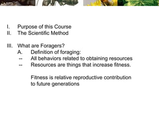 I. Purpose of this Course
II. The Scientific Method
III. What are Foragers?
A. Definition of foraging:
-- All behaviors related to obtaining resources
-- Resources are things that increase fitness.
Fitness is relative reproductive contribution
to future generations
 