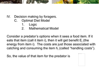 IV. Decision making by foragers.
C. Optimal Diet Model
1. Logic
2. Mathematical Model
Consider a predator’s options when it sees a food item. If it
eats that item (call it item i), then it will get benefit Ei (the
energy from item i). The costs are just those associated with
catching and consuming the item hi (called “handling costs”).
So, the value of that item for the predator is
 