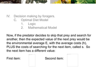 IV. Decision making by foragers.
C. Optimal Diet Model
1. Logic
2. Mathematical Model
Now, if the predator decides to skip that prey and search for
another, then the expected value of the next prey would be
the environmental average E, with the average costs (h),
PLUS the costs of searching for the next item, called s. So
the next item has a different value:
First item: Second item:
 