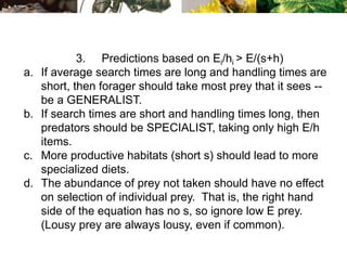 3. Predictions based on Ei/hi > E/(s+h)
a. If average search times are long and handling times are
short, then forager should take most prey that it sees --
be a GENERALIST.
b. If search times are short and handling times long, then
predators should be SPECIALIST, taking only high E/h
items.
c. More productive habitats (short s) should lead to more
specialized diets.
d. The abundance of prey not taken should have no effect
on selection of individual prey. That is, the right hand
side of the equation has no s, so ignore low E prey.
(Lousy prey are always lousy, even if common).
 