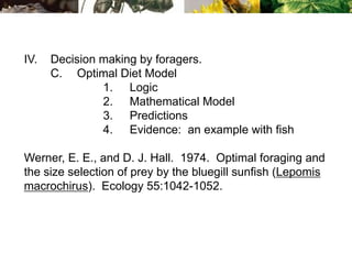 IV. Decision making by foragers.
C. Optimal Diet Model
1. Logic
2. Mathematical Model
3. Predictions
4. Evidence: an example with fish
Werner, E. E., and D. J. Hall. 1974. Optimal foraging and
the size selection of prey by the bluegill sunfish (Lepomis
macrochirus). Ecology 55:1042-1052.
 