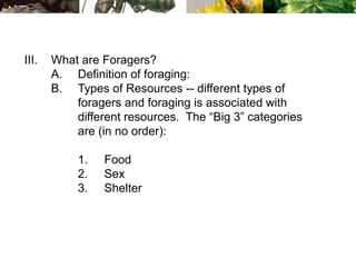 III. What are Foragers?
A. Definition of foraging:
B. Types of Resources -- different types of
foragers and foraging is associated with
different resources. The “Big 3” categories
are (in no order):
1. Food
2. Sex
3. Shelter
 