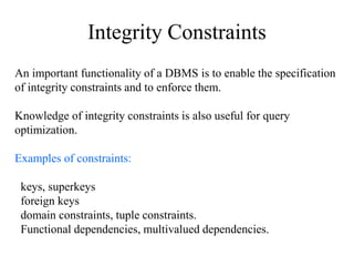 Integrity Constraints
An important functionality of a DBMS is to enable the specification
of integrity constraints and to enforce them.
Knowledge of integrity constraints is also useful for query
optimization.
Examples of constraints:
keys, superkeys
foreign keys
domain constraints, tuple constraints.
Functional dependencies, multivalued dependencies.
 