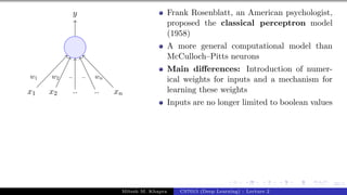 22/1
x1 x2 .. .. xn
y
w1 w2 .. .. wn
Frank Rosenblatt, an American psychologist,
proposed the classical perceptron model
(1958)
A more general computational model than
McCulloch–Pitts neurons
Main differences: Introduction of numer-
ical weights for inputs and a mechanism for
learning these weights
Inputs are no longer limited to boolean values
Mitesh M. Khapra CS7015 (Deep Learning) : Lecture 2
 
