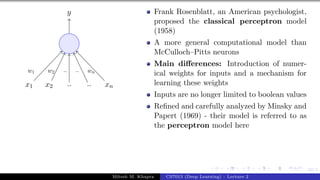 22/1
x1 x2 .. .. xn
y
w1 w2 .. .. wn
Frank Rosenblatt, an American psychologist,
proposed the classical perceptron model
(1958)
A more general computational model than
McCulloch–Pitts neurons
Main differences: Introduction of numer-
ical weights for inputs and a mechanism for
learning these weights
Inputs are no longer limited to boolean values
Refined and carefully analyzed by Minsky and
Papert (1969) - their model is referred to as
the perceptron model here
Mitesh M. Khapra CS7015 (Deep Learning) : Lecture 2
 