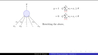 23/1
x1 x2 .. .. xn
y
w1 w2 .. .. wn
y = 1 if
n
X
i=1
wi ∗ xi ≥ θ
= 0 if
n
X
i=1
wi ∗ xi < θ
Rewriting the above,
Mitesh M. Khapra CS7015 (Deep Learning) : Lecture 2
 