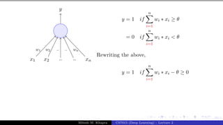 23/1
x1 x2 .. .. xn
y
w1 w2 .. .. wn
y = 1 if
n
X
i=1
wi ∗ xi ≥ θ
= 0 if
n
X
i=1
wi ∗ xi < θ
Rewriting the above,
y = 1 if
n
X
i=1
wi ∗ xi − θ ≥ 0
Mitesh M. Khapra CS7015 (Deep Learning) : Lecture 2
 