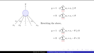 23/1
x1 x2 .. .. xn
y
w1 w2 .. .. wn
y = 1 if
n
X
i=1
wi ∗ xi ≥ θ
= 0 if
n
X
i=1
wi ∗ xi < θ
Rewriting the above,
y = 1 if
n
X
i=1
wi ∗ xi − θ ≥ 0
= 0 if
n
X
i=1
wi ∗ xi − θ < 0
Mitesh M. Khapra CS7015 (Deep Learning) : Lecture 2
 
