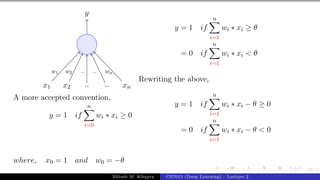 23/1
x1 x2 .. .. xn
y
w1 w2 .. .. wn
A more accepted convention,
y = 1 if
n
X
i=0
wi ∗ xi ≥ 0
where, x0 = 1 and w0 = −θ
y = 1 if
n
X
i=1
wi ∗ xi ≥ θ
= 0 if
n
X
i=1
wi ∗ xi < θ
Rewriting the above,
y = 1 if
n
X
i=1
wi ∗ xi − θ ≥ 0
= 0 if
n
X
i=1
wi ∗ xi − θ < 0
Mitesh M. Khapra CS7015 (Deep Learning) : Lecture 2
 