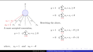 23/1
x1 x2 .. .. xn
x0 = 1
y
w1 w2 .. .. wn
w0 = −θ
A more accepted convention,
y = 1 if
n
X
i=0
wi ∗ xi ≥ 0
where, x0 = 1 and w0 = −θ
y = 1 if
n
X
i=1
wi ∗ xi ≥ θ
= 0 if
n
X
i=1
wi ∗ xi < θ
Rewriting the above,
y = 1 if
n
X
i=1
wi ∗ xi − θ ≥ 0
= 0 if
n
X
i=1
wi ∗ xi − θ < 0
Mitesh M. Khapra CS7015 (Deep Learning) : Lecture 2
 
