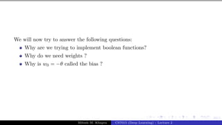 24/1
We will now try to answer the following questions:
Why are we trying to implement boolean functions?
Why do we need weights ?
Why is w0 = −θ called the bias ?
Mitesh M. Khapra CS7015 (Deep Learning) : Lecture 2
 