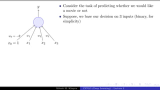 25/1
x0 = 1 x1 x2 x3
y
w0 = −θ w1 w2 w3
Consider the task of predicting whether we would like
a movie or not
Suppose, we base our decision on 3 inputs (binary, for
simplicity)
Mitesh M. Khapra CS7015 (Deep Learning) : Lecture 2
 