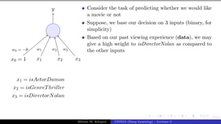25/1
x0 = 1 x1 x2 x3
y
w0 = −θ w1 w2 w3
x1 = isActorDamon
x2 = isGenreThriller
x3 = isDirectorNolan
Consider the task of predicting whether we would like
a movie or not
Suppose, we base our decision on 3 inputs (binary, for
simplicity)
Based on our past viewing experience (data), we may
give a high weight to isDirectorNolan as compared to
the other inputs
Mitesh M. Khapra CS7015 (Deep Learning) : Lecture 2
 