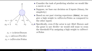 25/1
x0 = 1 x1 x2 x3
y
w0 = −θ w1 w2 w3
x1 = isActorDamon
x2 = isGenreThriller
x3 = isDirectorNolan
Consider the task of predicting whether we would like
a movie or not
Suppose, we base our decision on 3 inputs (binary, for
simplicity)
Based on our past viewing experience (data), we may
give a high weight to isDirectorNolan as compared to
the other inputs
Specifically, even if the actor is not Matt Damon and
the genre is not thriller we would still want to cross
the threshold θ by assigning a high weight to isDirect-
orNolan
Mitesh M. Khapra CS7015 (Deep Learning) : Lecture 2
 
