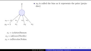 25/1
x0 = 1 x1 x2 x3
y
w0 = −θ w1 w2 w3
x1 = isActorDamon
x2 = isGenreThriller
x3 = isDirectorNolan
w0 is called the bias as it represents the prior (preju-
dice)
Mitesh M. Khapra CS7015 (Deep Learning) : Lecture 2
 