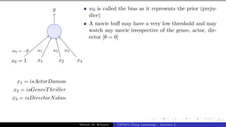 25/1
x0 = 1 x1 x2 x3
y
w0 = −θ w1 w2 w3
x1 = isActorDamon
x2 = isGenreThriller
x3 = isDirectorNolan
w0 is called the bias as it represents the prior (preju-
dice)
A movie buff may have a very low threshold and may
watch any movie irrespective of the genre, actor, dir-
ector [θ = 0]
Mitesh M. Khapra CS7015 (Deep Learning) : Lecture 2
 